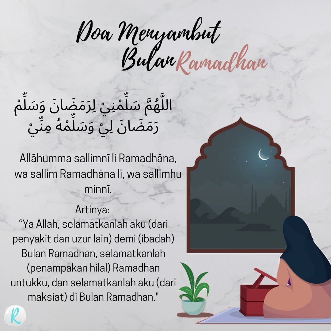 اللَّهُمَّ سَلِّمْنِيْ لِرَمَضَانَ وَسَلِّمْ رَمَضَانَ لِيْ وَسَلِّمْهُ مِنِّيْ Allāhumma sallimnī li Ramadhāna, wa sallim Ramadhāna lī, wa sallimhu minnī. Artinya: “Ya Allah, selamatkanlah aku (dari penyakit dan uzur lain) demi (ibadah) Bulan Ramadhan, selamatkanlah (penampakan hilal) Ramadhan untukku, dan selamatkanlah aku (dari maksiat) di Bulan Ramadhan."