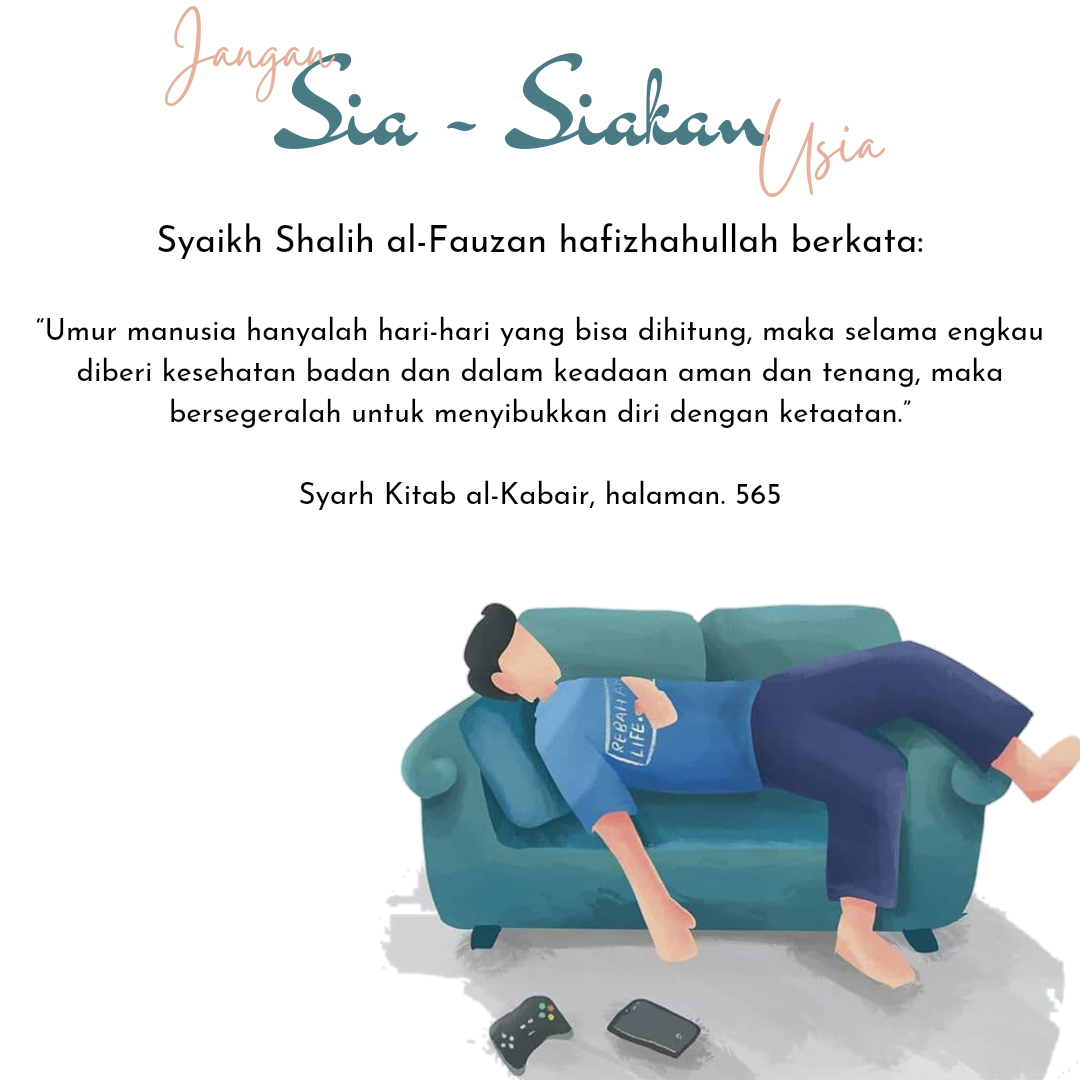 Jangan Sia-siakan Usiamu . Syaikh Shalih al-Fauzan hafizhahullah berkata: . عمر الإنسان أيام معدودة، فما دمت معافا في بدنك وفي أمن واستقرار فسارع إلى الاشتغال بالطاعات . “Umur manusia hanyalah hari-hari yang bisa dihitung, maka selama engkau diberi kesehatan badan dan dalam keadaan aman dan tenang, maka bersegeralah untuk menyibukkan diri dengan ketaatan.” . ________ . Syarh Kitab al-Kabair, halaman. 565